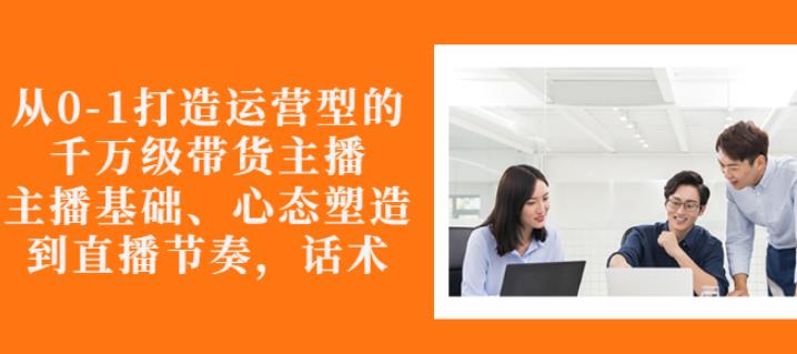 从0-1打造运营型的带货主播：主播基础、心态塑造，能力培养到直播节奏，话术进行全面讲-乌龙学社