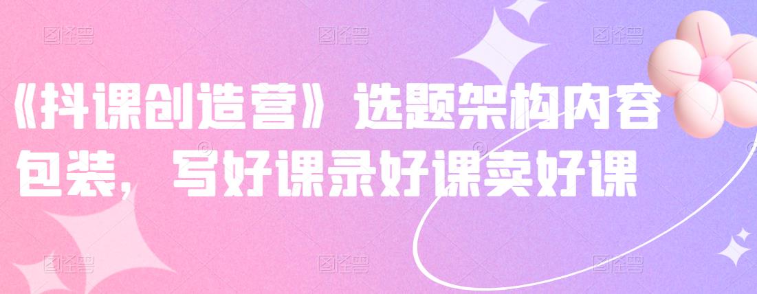 《抖课创造营》选题架构内容包装，写好课录好课卖好课-乌龙学社