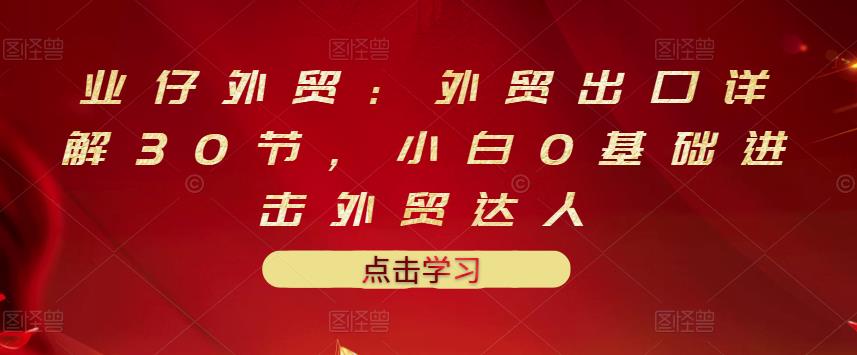 业仔外贸：外贸出口详解30节，小白0基础进击外贸达人 价值666元-乌龙学社
