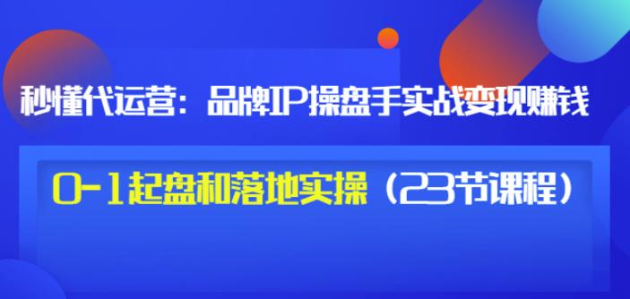 秒懂代运营：品牌IP操盘手实战赚钱，0-1起盘和落地实操（23节课程）价值199-乌龙学社