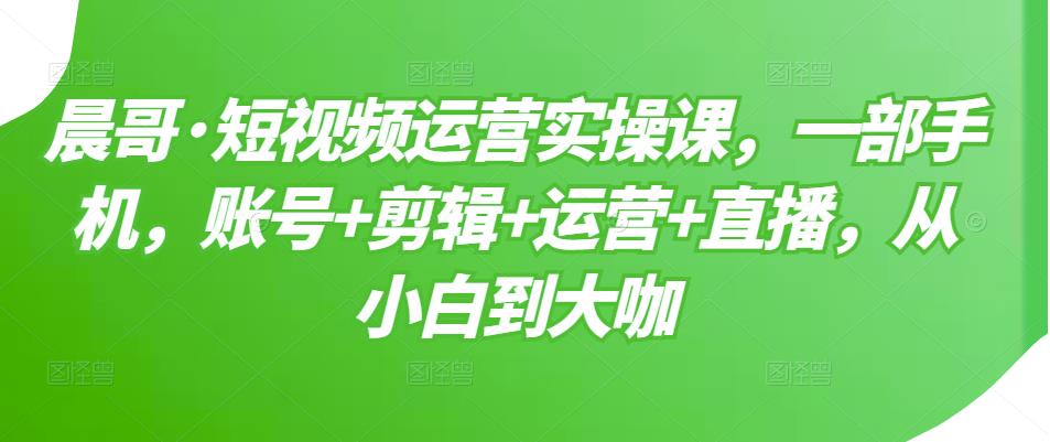 晨哥·短视频运营实操课，一部手机，账号+剪辑+运营+直播，从小白到大咖-乌龙学社
