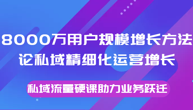8000万用户规模增长方法论私域精细化运营增长，私域流量硬课助力业务跃迁-乌龙学社
