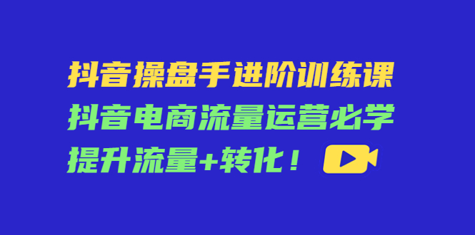 抖音操盘手进阶训练课：抖音电商流量运营必学，提升流量+转化-乌龙学社