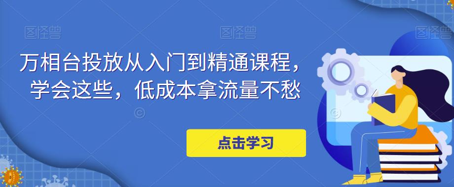 万相台投放从入门到精通课程，学会这些，低成本拿流量不愁-乌龙学社
