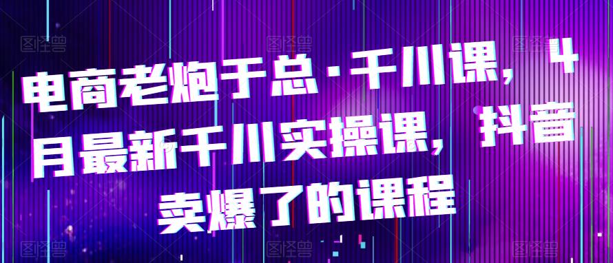 电商老炮于总·千川课，最新千川实操课，抖音卖爆了的课程-乌龙学社