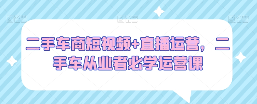 二手车商短视频+直播运营，二手车从业者必学运营课-乌龙学社