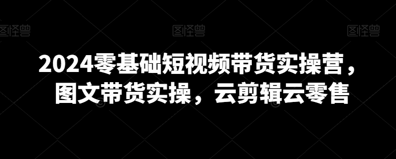 2024零基础短视频带货实操营，图文带货实操，云剪辑云零售-乌龙学社