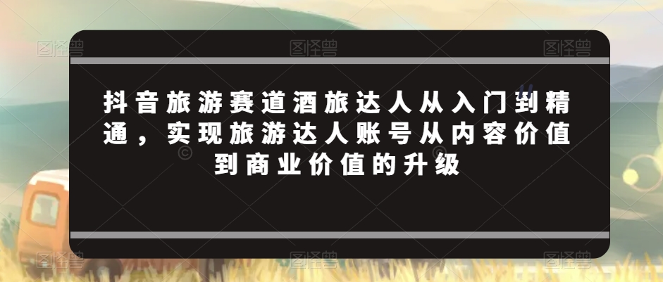 抖音旅游赛道酒旅达人从入门到精通，实现旅游达人账号从内容价值到商业价值的升级-乌龙学社