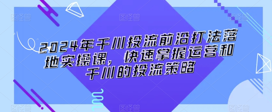 2024年千川投流前沿打法落地实操课，快速掌握运营和千川的投流策略-乌龙学社