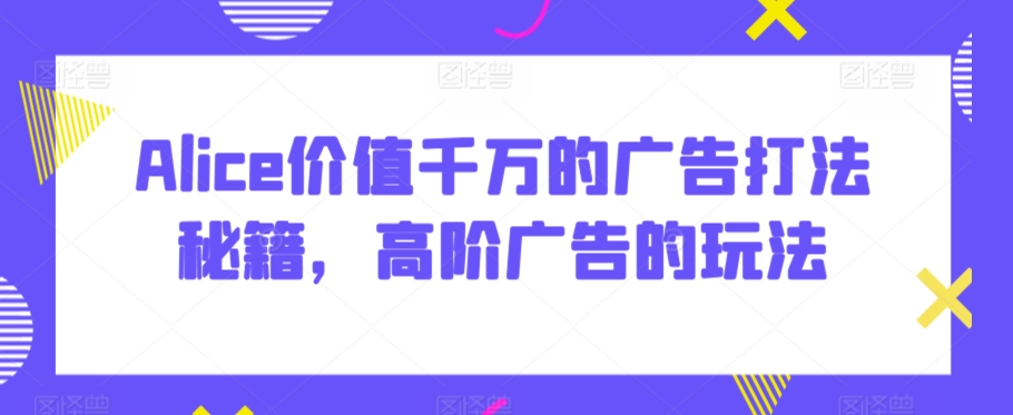 Alice价值千万的广告打法秘籍，高阶广告的玩法-乌龙学社
