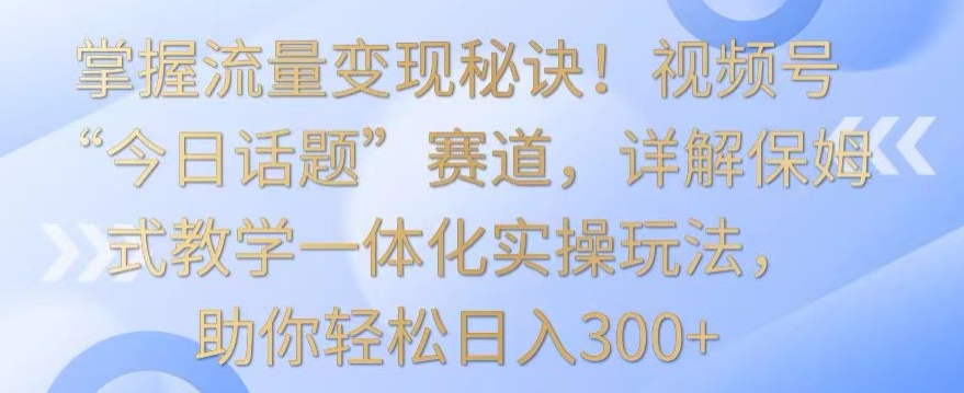掌握流量变现秘诀！视频号“今日话题”赛道，详解保姆式教学一体化实操玩法，助你轻松日入300+【揭秘】-乌龙学社