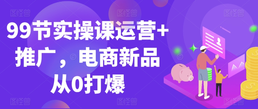 99节实操课运营+推广，电商新品从0打爆-乌龙学社