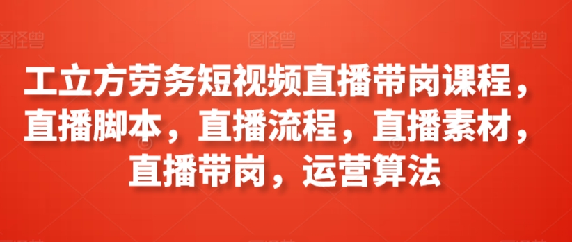 工立方劳务短视频直播带岗课程，直播脚本，直播流程，直播素材，直播带岗，运营算法-乌龙学社