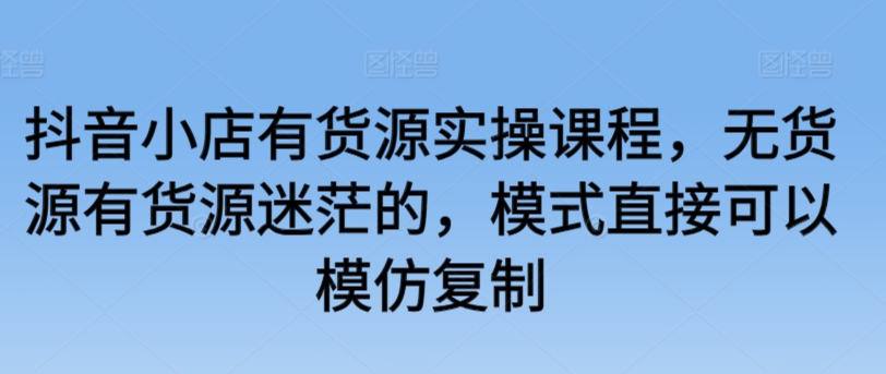 抖音小店有货源实操课程，无货源有货源迷茫的，模式直接可以模仿复制-乌龙学社