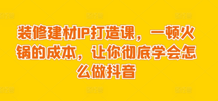 装修建材IP打造课，一顿火锅的成本，让你彻底学会怎么做抖音-乌龙学社