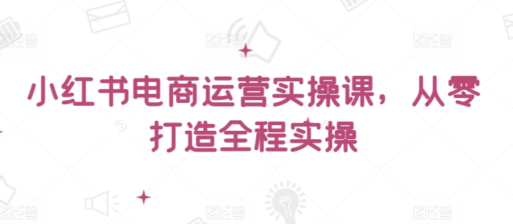 小红书电商运营实操课，​从零打造全程实操-乌龙学社