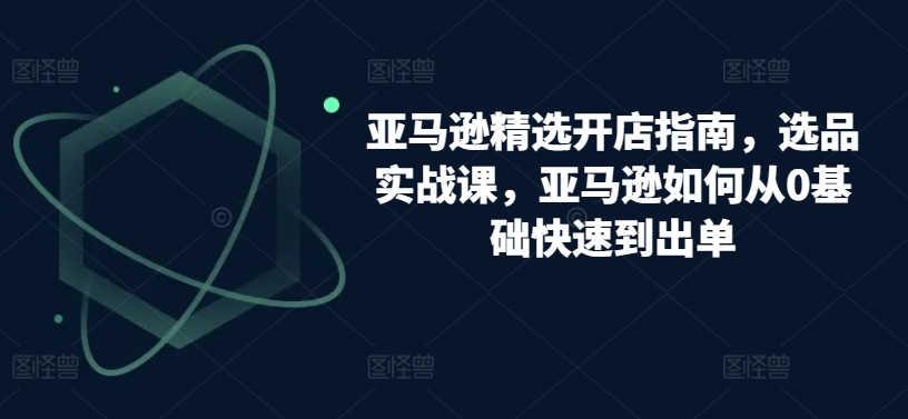亚马逊精选开店指南，选品实战课，亚马逊如何从0基础快速到出单-乌龙学社