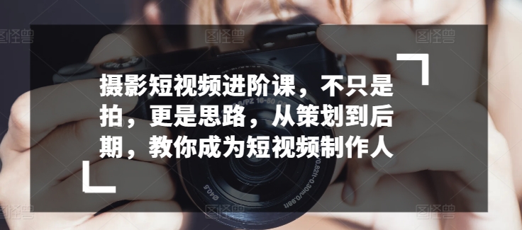 摄影短视频进阶课，不只是拍，更是思路，从策划到后期，教你成为短视频制作人-乌龙学社