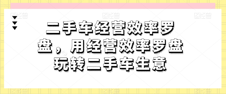 二手车经营效率罗盘，用经营效率罗盘玩转二手车生意-乌龙学社
