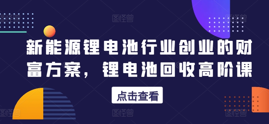 新能源锂电池行业创业的财富方案，锂电池回收高阶课-乌龙学社
