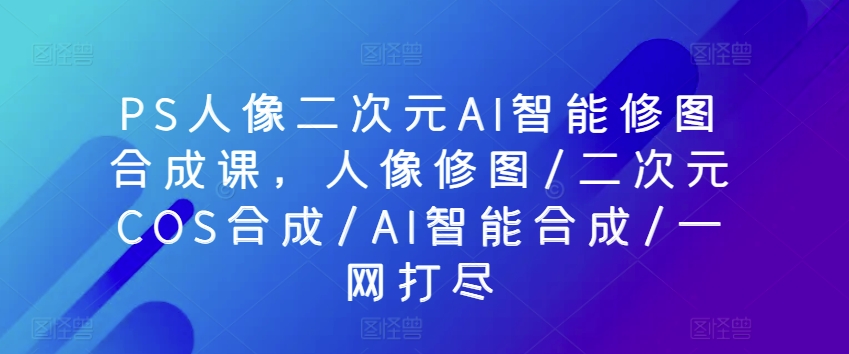 PS人像二次元AI智能修图合成课，人像修图/二次元COS合成/AI智能合成/一网打尽-乌龙学社