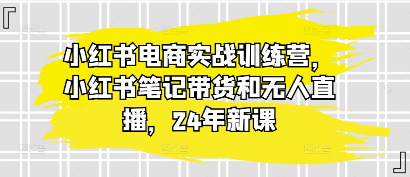 小红书电商实战训练营，小红书笔记带货和无人直播，24年新课-乌龙学社