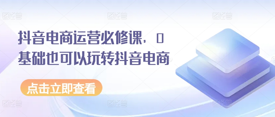 抖音电商运营必修课，0基础也可以玩转抖音电商-乌龙学社