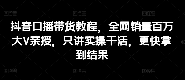 抖音口播带货教程，全网销量百万大V亲授，只讲实操干活，更快拿到结果-乌龙学社