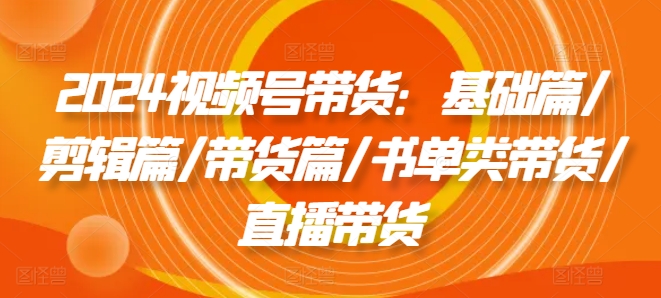 2024视频号带货：基础篇/剪辑篇/带货篇/书单类带货/直播带货-乌龙学社