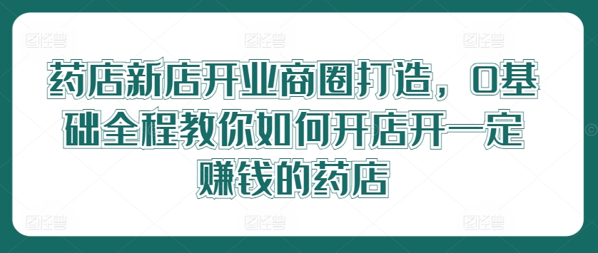 药店新店开业商圈打造，0基础全程教你如何开店开一定赚钱的药店-乌龙学社