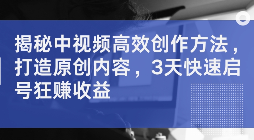 揭秘中视频高效创作方法，打造原创内容，3天快速启号狂赚收益-乌龙学社