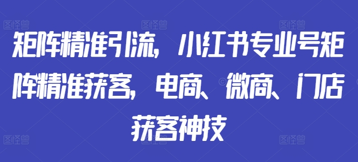 矩阵精准引流，小红书专业号矩阵精准获客，电商、微商、门店获客神技-乌龙学社