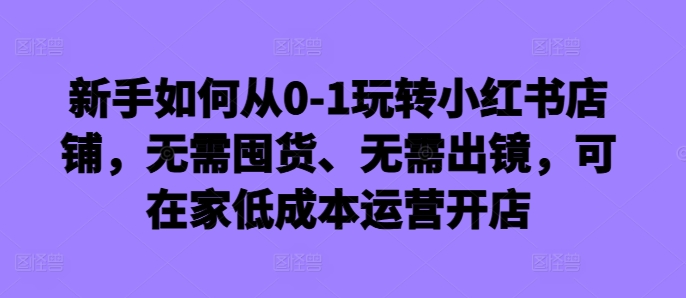 新手如何从0-1玩转小红书店铺，无需囤货、无需出镜，可在家低成本运营开店-乌龙学社