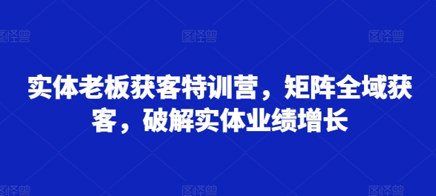 实体老板获客特训营，矩阵全域获客，破解实体业绩增长-乌龙学社