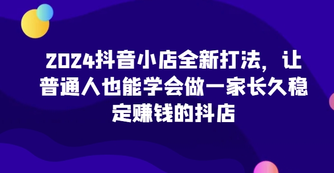 2024抖音小店全新打法，让普通人也能学会做一家长久稳定赚钱的抖店（更新）-乌龙学社