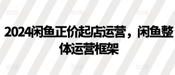2024闲鱼正价起店运营，闲鱼整体运营框架-乌龙学社