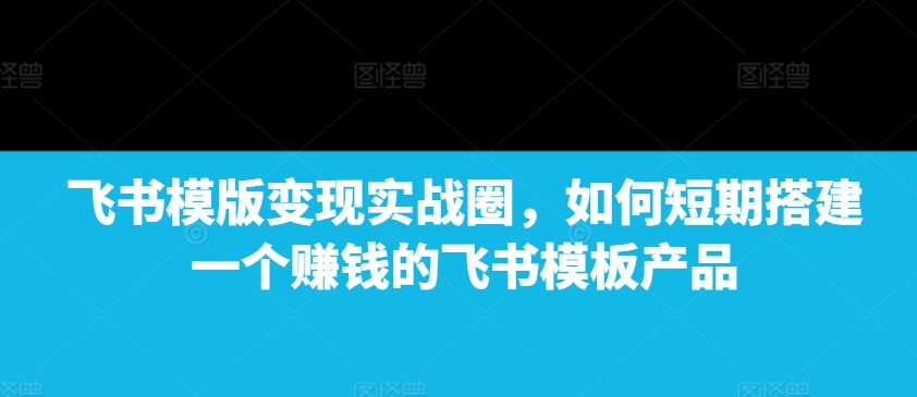 飞书模版变现实战圈，如何短期搭建一个赚钱的飞书模板产品-乌龙学社