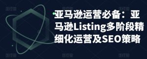 亚马逊运营必备：亚马逊Listing多阶段精细化运营及SEO策略-乌龙学社