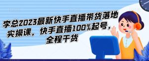 李总2023最新快手直播带货落地实操课，快手直播100%起号，全程干货-乌龙学社