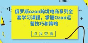 俄罗斯ozon跨境电商系列全套学习课程,掌握Ozon运营技巧和策略-乌龙学社
