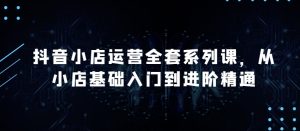抖音小店运营全套系列课，全新升级，从小店基础入门到进阶精通，系统掌握月销百万小店的核心秘密-乌龙学社
