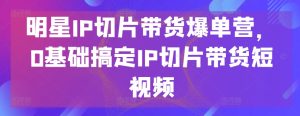 明星IP切片带货爆单营，0基础搞定IP切片带货短视频-乌龙学社