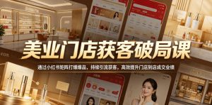 美业门店获客破局课，通过小红书矩阵打爆爆品，持续引流获客，高效提升门店到店成交业绩-乌龙学社